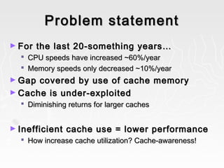 Problem statementProblem statement
► For the last 20-something years…For the last 20-something years…
 CPU speeds have increased ~60%/yearCPU speeds have increased ~60%/year
 Memory speeds only decreased ~10%/yearMemory speeds only decreased ~10%/year
► Gap covered by use of cache memoryGap covered by use of cache memory
► Cache is under-exploitedCache is under-exploited
 Diminishing returns for larger cachesDiminishing returns for larger caches
► Inefficient cache use = lower performanceInefficient cache use = lower performance
 How increase cache utilization? Cache-awareness!How increase cache utilization? Cache-awareness!
 