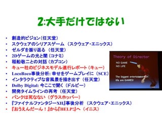 2:大手だけではない
•   創造的ビジョン（任天堂）
•   スクウェアのシリアスゲーム （スクウェア・エニックス）
•   ゼルダを振り返る （任天堂）
•   2Dゲームの光と闇 （コナミ）
•   稲船敬二との対話 （カプコン）
•   キュー社のビジネスモデル進行レポート （キュー）
•   LocoRoco事後分析: 幸せをゲームプレイに （SCE）
•   インタラクティブな音風景を描き出す （任天堂）
•   Dolby Digital: 今ここで聞く （ドルビー）
•   開発タイムラインの再考 （任天堂）
•   パンクは死なない （グラスホッパー）
•   『ファイナルファンタジーXII』事後分析 （スクウェア・エニックス）
•   『おうえんだーん！』から『HELP!』へ （イニス）
 