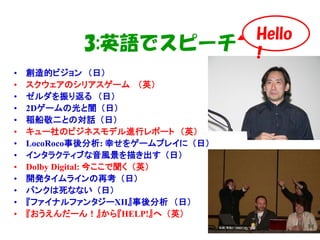 Hello
            3:英語でスピーチ              !
•   創造的ビジョン （日）
•   スクウェアのシリアスゲーム （英）
•   ゼルダを振り返る （日）
•   2Dゲームの光と闇 （日）
•   稲船敬二との対話 （日）
•   キュー社のビジネスモデル進行レポート （英）
•   LocoRoco事後分析: 幸せをゲームプレイに （日）
•   インタラクティブな音風景を描き出す （日）
•   Dolby Digital: 今ここで聞く （英）
•   開発タイムラインの再考 （日）
•   パンクは死なない （日）
•   『ファイナルファンタジーXII』事後分析 （日）
•   『おうえんだーん！』から『HELP!』へ （英）
 