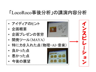 「LocoRoco事後分析」の講演内容分析

•   アイディアのヒント            イ
•   企画概要                 ン
•   企画プレゼンの苦労            ス
•   開発ツール（MAYA）          ピ
•   特に力を入れた点（物理・AI・音楽）   レ
•   良かった点
                         ー
                         シ
•   悪かった点                ョ
•   今後の展望                ン
 
