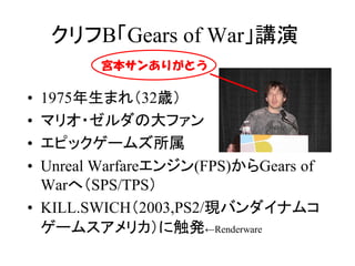 クリフB「Gears of War」講演
        宮本サンありがとう

• 1975年生まれ（32歳）
• マリオ・ゼルダの大ファン
• エピックゲームズ所属
• Unreal Warfareエンジン(FPS)からGears of
  Warへ（SPS/TPS）
• KILL.SWICH（2003,PS2/現バンダイナムコ
  ゲームスアメリカ）に触発←Renderware
 