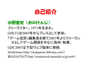 自己紹介
小野憲史（おのけんじ）
フリーライター。1971年生まれ。
GDCには2003年からプレスとして参加。
「ゲーム批評」編集長を経て2001年よりフリーラン
 スとしてゲーム関係を中心に取材・執筆。
GDC2007は下記ウェブ媒体に寄稿
SlashGames（http://slashgames.rbbtoday.com/）
まんたんウェブ（http://mantanweb.mainichi.co.jp/web/）
 