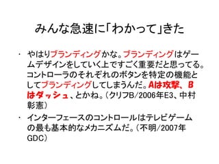 みんな急速に「わかって」きた

• やはりブランディングかな。ブランディングはゲー
  ムデザインをしていく上ですごく重要だと思ってる。
  コントローラのそれぞれのボタンを特定の機能と
  してブランディングしてしまうんだ。Aは攻撃、B
  はダッシュ、とかね。（クリフB/2006年E3、中村
  彰憲）
• インターフェースのコントロールはテレビゲーム
  の最も基本的なメカニズムだ。（不明/2007年
  GDC）
 