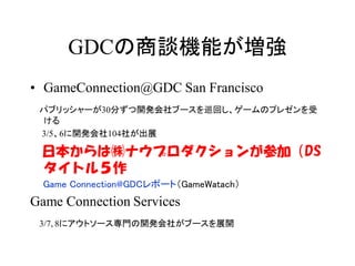 GDCの商談機能が増強
• GameConnection@GDC San Francisco
 パブリッシャーが30分ずつ開発会社ブースを巡回し、ゲームのプレゼンを受
 ける
 3/5、6に開発会社104社が出展

 日本からは㈱ナウプロダクションが参加（DS
 タイトル５作
  Game Connection@GDCレポート（GameWatach）
Game Connection Services
 3/7､8にアウトソース専門の開発会社がブースを展開
 