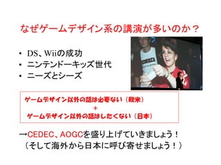 なぜゲームデザイン系の講演が多いのか？

• DS、Wiiの成功
• ニンテンドーキッズ世代
• ニーズとシーズ

ゲームデザイン以外の話は必要ない（欧米）
           ＋
ゲームデザイン以外の話はしたくない（日本）


→CEDEC、AOGCを盛り上げていきましょう！
 （そして海外から日本に呼び寄せましょう！）
 