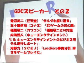 GDCスピーカー        その２
• 青沼英二（任天堂）「ゼルダを振り返る」
• 五十嵐孝司（コナミ）「2Dゲームの光と闇」
• 稲船敬二（カプコン）「稲船敬二との対話
• 内海州人（キューエンタテインメント）
「I, Q: キューエンタテインメントのビジネスモ
  デル進行レポート」
• 河野力（ＳＣＥＪ）「LocoRoco事後分析: 幸
  せをゲームプレイに」
 