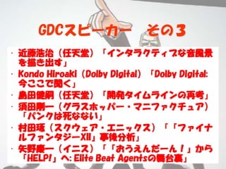 GDCスピーカー                その３
• 近藤浩治（任天堂）「インタラクティブな音風景
  を描き出す」
• Kondo Hiroaki（Dolby Digital）「Dolby Digital:
  今ここで聞く」
• 島田健嗣（任天堂）「開発タイムラインの再考」
• 須田剛一（グラスホッパー・マニファクチュア）
  「パンクは死なない」
• 村田琢（スクウェア・エニックス）「『ファイナ
  ルファンタジーXII』事後分析」
• 矢野慶一（イニス）「『おうえんだーん！』から
  『HELP!』へ: Elite Beat Agentsの舞台裏」
 