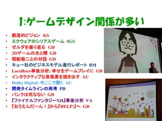 1:ゲームデザイン関係が多い
•   創造的ビジョン KS
•   スクウェアのシリアスゲーム SGS
•   ゼルダを振り返る GD
•   2Dゲームの光と闇 GD
•   稲船敬二との対話 GD
•   キュー社のビジネスモデル進行レポート BM
•   LocoRoco事後分析: 幸せをゲームプレイに GD
•   インタラクティブな音風景を描き出す AU
•   Dolby Digital: 今ここで聞く AU
•   開発タイムラインの再考 PD
•   パンクは死なない GD
•   『ファイナルファンタジーXII』事後分析 VA
•   『おうえんだーん！』から『HELP!』へ GD
 