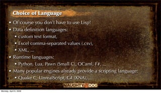 Choice of Language
       • Of course you don’t have to use Lisp!
       • Data deﬁnition languages:
           custom text format,
           Excel comma-separated values (.csv),
           XML, ...
       • Runtime languages:
           Python, Lua, Pawn (Small C), OCaml, F#, ...
       • Many popular engines already provide a scripting language:
           Quake C, UnrealScript, C# (XNA), ...
       Game Developers Conference 2009                                9
Monday, April 6, 2009
 