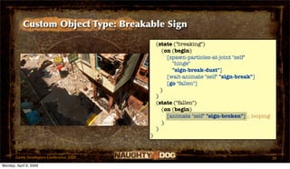 Custom Object Type: Breakable Sign

                                             (state ("breaking")
                                                (on (begin)
                                                  [spawn-particles-at-joint "self"
                                                    "hinge"
                                                    "sign-break-dust"]
                                                  [wait-animate "self" "sign-break"]
                                                  [go "fallen"]
                                               )
                                             )
                                             (state ("fallen")
                                                (on (begin)
                                                  [animate "self" "sign-broken"] ;; looping
                                                )
                                             )
                                         )


       Game Developers Conference 2009                                                        39
Monday, April 6, 2009
 