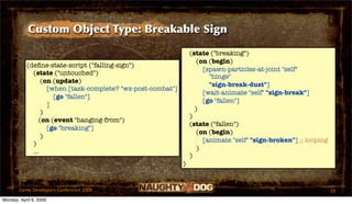 Custom Object Type: Breakable Sign

                                                                 (state ("breaking")
                                                                    (on (begin)
           (deﬁne-state-script ("falling-sign")
                                                                      [spawn-particles-at-joint "self"
             (state ("untouched")
                                                                        "hinge"
                 (on (update)
                                                                        "sign-break-dust"]
                   [when [task-complete? "wz-post-combat"]
                                                                      [wait-animate "self" "sign-break"]
                     [go "fallen"]
                                                                      [go "fallen"]
                   ]
                                                                   )
                 )
                                                                 )
                (on (event "hanging-from")
                                                                 (state ("fallen")
                   [go "breaking"]
                                                                    (on (begin)
                 )
                                                                      [animate "self" "sign-broken"] ;; looping
             )
                                                                    )
             ...
                                                                 )
                                                             )


       Game Developers Conference 2009                                                                            39
Monday, April 6, 2009
 