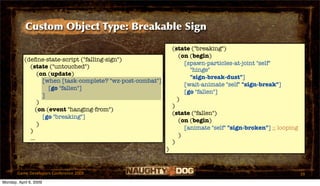 Custom Object Type: Breakable Sign

                                                                 (state ("breaking")
                                                                    (on (begin)
           (deﬁne-state-script ("falling-sign")
                                                                      [spawn-particles-at-joint "self"
             (state ("untouched")
                                                                        "hinge"
                 (on (update)
                                                                        "sign-break-dust"]
                   [when [task-complete? "wz-post-combat"]
                                                                      [wait-animate "self" "sign-break"]
                     [go "fallen"]
                                                                      [go "fallen"]
                   ]
                                                                   )
                 )
                                                                 )
                (on (event "hanging-from")
                                                                 (state ("fallen")
                   [go "breaking"]
                                                                    (on (begin)
                 )
                                                                      [animate "self" "sign-broken"] ;; looping
             )
                                                                    )
             ...
                                                                 )
                                                             )


       Game Developers Conference 2009                                                                            39
Monday, April 6, 2009
 