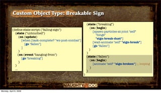 Custom Object Type: Breakable Sign

                                                                 (state ("breaking")
                                                                    (on (begin)
           (deﬁne-state-script ("falling-sign")
                                                                      [spawn-particles-at-joint "self"
             (state ("untouched")
                                                                        "hinge"
                 (on (update)
                                                                        "sign-break-dust"]
                   [when [task-complete? "wz-post-combat"]
                                                                      [wait-animate "self" "sign-break"]
                     [go "fallen"]
                                                                      [go "fallen"]
                   ]
                                                                   )
                 )
                                                                 )
                (on (event "hanging-from")
                                                                 (state ("fallen")
                   [go "breaking"]
                                                                    (on (begin)
                 )
                                                                      [animate "self" "sign-broken"] ;; looping
             )
                                                                    )
             ...
                                                                 )
                                                             )


       Game Developers Conference 2009                                                                            39
Monday, April 6, 2009
 