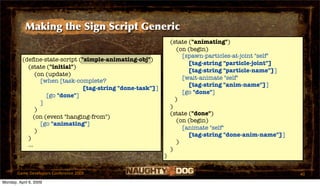 Making the Sign Script Generic
                                                                (state ("animating")
                                                                   (on (begin)
                                                                     [spawn-particles-at-joint "self"
          (deﬁne-state-script ("simple-animating-obj")
                                                                       [tag-string "particle-joint"]
            (state ("initial")
                                                                       [tag-string "particle-name"]]
                (on (update)
                                                                     [wait-animate "self"
                  [when [task-complete?
                                                                       [tag-string "anim-name"]]
                                [tag-string "done-task"]]
                                                                     [go "done"]
                    [go "done"]
                                                                  )
                  ]
                                                                )
                )
                                                                (state ("done")
               (on (event "hanging-from")
                                                                   (on (begin)
                  [go "animating"]
                                                                     [animate "self"
                )
                                                                       [tag-string "done-anim-name"]]
            )
                                                                   )
            ...
                                                                )
                                                            )

       Game Developers Conference 2009                                                                  40
Monday, April 6, 2009
 