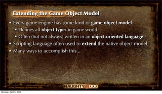 Extending the Game Object Model
       • Every game engine has some kind of game object model
           Deﬁnes all object types in game world
           Often (but not always) written in an object-oriented language
       • Scripting language often used to extend the native object model
       • Many ways to accomplish this...




       Game Developers Conference 2009                                      10
Monday, April 6, 2009
 
