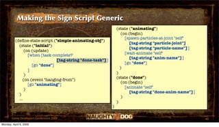 Making the Sign Script Generic
                                                                (state ("animating")
                                                                   (on (begin)
                                                                     [spawn-particles-at-joint "self"
          (deﬁne-state-script ("simple-animating-obj")
                                                                       [tag-string "particle-joint"]
            (state ("initial")
                                                                       [tag-string "particle-name"]]
                (on (update)
                                                                     [wait-animate "self"
                  [when [task-complete?
                                                                       [tag-string "anim-name"]]
                                [tag-string "done-task"]]
                                                                     [go "done"]
                    [go "done"]
                                                                  )
                  ]
                                                                )
                )
                                                                (state ("done")
               (on (event "hanging-from")
                                                                   (on (begin)
                  [go "animating"]
                                                                     [animate "self"
                )
                                                                       [tag-string "done-anim-name"]]
            )
                                                                   )
            ...
                                                                )
                                                            )

       Game Developers Conference 2009                                                                  40
Monday, April 6, 2009
 