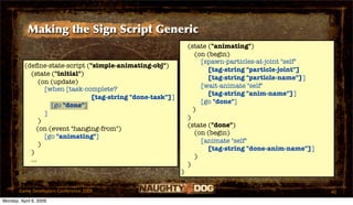 Making the Sign Script Generic
                                                                (state ("animating")
                                                                   (on (begin)
                                                                     [spawn-particles-at-joint "self"
          (deﬁne-state-script ("simple-animating-obj")
                                                                       [tag-string "particle-joint"]
            (state ("initial")
                                                                       [tag-string "particle-name"]]
                (on (update)
                                                                     [wait-animate "self"
                  [when [task-complete?
                                                                       [tag-string "anim-name"]]
                                [tag-string "done-task"]]
                                                                     [go "done"]
                    [go "done"]
                                                                  )
                  ]
                                                                )
                )
                                                                (state ("done")
               (on (event "hanging-from")
                                                                   (on (begin)
                  [go "animating"]
                                                                     [animate "self"
                )
                                                                       [tag-string "done-anim-name"]]
            )
                                                                   )
            ...
                                                                )
                                                            )

       Game Developers Conference 2009                                                                  40
Monday, April 6, 2009
 