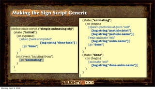 Making the Sign Script Generic
                                                                (state ("animating")
                                                                   (on (begin)
                                                                     [spawn-particles-at-joint "self"
          (deﬁne-state-script ("simple-animating-obj")
                                                                       [tag-string "particle-joint"]
            (state ("initial")
                                                                       [tag-string "particle-name"]]
                (on (update)
                                                                     [wait-animate "self"
                  [when [task-complete?
                                                                       [tag-string "anim-name"]]
                                [tag-string "done-task"]]
                                                                     [go "done"]
                    [go "done"]
                                                                  )
                  ]
                                                                )
                )
                                                                (state ("done")
               (on (event "hanging-from")
                                                                   (on (begin)
                  [go "animating"]
                                                                     [animate "self"
                )
                                                                       [tag-string "done-anim-name"]]
            )
                                                                   )
            ...
                                                                )
                                                            )

       Game Developers Conference 2009                                                                  40
Monday, April 6, 2009
 