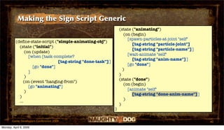 Making the Sign Script Generic
                                                                (state ("animating")
                                                                   (on (begin)
                                                                     [spawn-particles-at-joint "self"
          (deﬁne-state-script ("simple-animating-obj")
                                                                       [tag-string "particle-joint"]
            (state ("initial")
                                                                       [tag-string "particle-name"]]
                (on (update)
                                                                     [wait-animate "self"
                  [when [task-complete?
                                                                       [tag-string "anim-name"]]
                                [tag-string "done-task"]]
                                                                     [go "done"]
                    [go "done"]
                                                                  )
                  ]
                                                                )
                )
                                                                (state ("done")
               (on (event "hanging-from")
                                                                   (on (begin)
                  [go "animating"]
                                                                     [animate "self"
                )
                                                                       [tag-string "done-anim-name"]]
            )
                                                                   )
            ...
                                                                )
                                                            )

       Game Developers Conference 2009                                                                  40
Monday, April 6, 2009
 