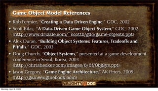 Game Object Model References
       • Rob Fermier, “Creating a Data Driven Engine,” GDC, 2002
       • Scott Bilas, “A Data-Driven Game Object System,” GDC, 2002
         (http://www.drizzle.com/~scottb/gdc/game-objects.ppt)
       • Alex Duran, “Building Object Systems: Features, Tradeoffs and
         Pitfalls,” GDC, 2003
       • Doug Church, “Object Systems,” presented at a game development
         conference in Seoul, Korea, 2003
         (http://chrishecker.com/images/6/6f/ObjSys.ppt)
       • Jason Gregory, “Game Engine Architecture,” AK Peters, 2009
         (http://gameenginebook.com)
       Game Developers Conference 2009                                    11
Monday, April 6, 2009
 