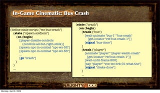 In-Game Cinematic: Bus Crash

                                                       (state ("crash")
                                                         (on (begin)
         (deﬁne-state-script ("wz-bus-crash")
           (state ("spawn-soldiers")                       (track ("bus")
               (on (begin)                                     [wait-animate "bus-1" "bus-crash"
                                                                  [get-locator "ref-bus-crash-1"]]
                 [player-disable-controls
                                                               [signal "bus-done"]
                     (controls all-but-right-stick)]
                 [spawn-npc-in-combat "npc-wz-52"]         )
                 [spawn-npc-in-combat "npc-wz-53"]         (track ("player")
                 ...                                           [animate "player" "player-watch-crash"
                 [go "crash"]                                    [get-locator "ref-bus-crash-1"]]
                                                               [wait-until-frame 250]
              )
           )                                                   [say "player" "vox-wz-drk-01-what-the"]
           ...                                                 [signal "drake-done"]
                                                           )
                                                           ...


       Game Developers Conference 2009                                                                   43
Monday, April 6, 2009
 