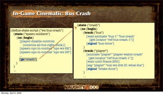 In-Game Cinematic: Bus Crash

                                                       (state ("crash")
                                                         (on (begin)
         (deﬁne-state-script ("wz-bus-crash")
           (state ("spawn-soldiers")                       (track ("bus")
               (on (begin)                                     [wait-animate "bus-1" "bus-crash"
                                                                  [get-locator "ref-bus-crash-1"]]
                 [player-disable-controls
                                                               [signal "bus-done"]
                     (controls all-but-right-stick)]
                 [spawn-npc-in-combat "npc-wz-52"]         )
                 [spawn-npc-in-combat "npc-wz-53"]         (track ("player")
                 ...                                           [animate "player" "player-watch-crash"
                 [go "crash"]                                    [get-locator "ref-bus-crash-1"]]
                                                               [wait-until-frame 250]
              )
           )                                                   [say "player" "vox-wz-drk-01-what-the"]
           ...                                                 [signal "drake-done"]
                                                           )
                                                           ...


       Game Developers Conference 2009                                                                   43
Monday, April 6, 2009
 
