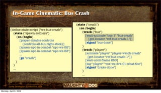 In-Game Cinematic: Bus Crash

                                                       (state ("crash")
                                                         (on (begin)
         (deﬁne-state-script ("wz-bus-crash")
           (state ("spawn-soldiers")                       (track ("bus")
               (on (begin)                                     [wait-animate "bus-1" "bus-crash"
                                                                  [get-locator "ref-bus-crash-1"]]
                 [player-disable-controls
                                                               [signal "bus-done"]
                     (controls all-but-right-stick)]
                 [spawn-npc-in-combat "npc-wz-52"]         )
                 [spawn-npc-in-combat "npc-wz-53"]         (track ("player")
                 ...                                           [animate "player" "player-watch-crash"
                 [go "crash"]                                    [get-locator "ref-bus-crash-1"]]
                                                               [wait-until-frame 250]
              )
           )                                                   [say "player" "vox-wz-drk-01-what-the"]
           ...                                                 [signal "drake-done"]
                                                           )
                                                           ...


       Game Developers Conference 2009                                                                   43
Monday, April 6, 2009
 
