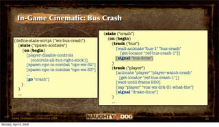 In-Game Cinematic: Bus Crash

                                                       (state ("crash")
                                                         (on (begin)
         (deﬁne-state-script ("wz-bus-crash")
           (state ("spawn-soldiers")                       (track ("bus")
               (on (begin)                                     [wait-animate "bus-1" "bus-crash"
                                                                  [get-locator "ref-bus-crash-1"]]
                 [player-disable-controls
                                                               [signal "bus-done"]
                     (controls all-but-right-stick)]
                 [spawn-npc-in-combat "npc-wz-52"]         )
                 [spawn-npc-in-combat "npc-wz-53"]         (track ("player")
                 ...                                           [animate "player" "player-watch-crash"
                 [go "crash"]                                    [get-locator "ref-bus-crash-1"]]
                                                               [wait-until-frame 250]
              )
           )                                                   [say "player" "vox-wz-drk-01-what-the"]
           ...                                                 [signal "drake-done"]
                                                           )
                                                           ...


       Game Developers Conference 2009                                                                   43
Monday, April 6, 2009
 