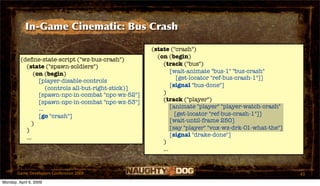 In-Game Cinematic: Bus Crash

                                                       (state ("crash")
                                                         (on (begin)
         (deﬁne-state-script ("wz-bus-crash")
           (state ("spawn-soldiers")                       (track ("bus")
               (on (begin)                                     [wait-animate "bus-1" "bus-crash"
                                                                  [get-locator "ref-bus-crash-1"]]
                 [player-disable-controls
                                                               [signal "bus-done"]
                     (controls all-but-right-stick)]
                 [spawn-npc-in-combat "npc-wz-52"]         )
                 [spawn-npc-in-combat "npc-wz-53"]         (track ("player")
                 ...                                           [animate "player" "player-watch-crash"
                 [go "crash"]                                    [get-locator "ref-bus-crash-1"]]
                                                               [wait-until-frame 250]
              )
           )                                                   [say "player" "vox-wz-drk-01-what-the"]
           ...                                                 [signal "drake-done"]
                                                           )
                                                           ...


       Game Developers Conference 2009                                                                   43
Monday, April 6, 2009
 