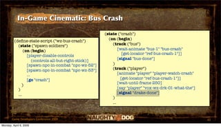 In-Game Cinematic: Bus Crash

                                                       (state ("crash")
                                                         (on (begin)
         (deﬁne-state-script ("wz-bus-crash")
           (state ("spawn-soldiers")                       (track ("bus")
               (on (begin)                                     [wait-animate "bus-1" "bus-crash"
                                                                  [get-locator "ref-bus-crash-1"]]
                 [player-disable-controls
                                                               [signal "bus-done"]
                     (controls all-but-right-stick)]
                 [spawn-npc-in-combat "npc-wz-52"]         )
                 [spawn-npc-in-combat "npc-wz-53"]         (track ("player")
                 ...                                           [animate "player" "player-watch-crash"
                 [go "crash"]                                    [get-locator "ref-bus-crash-1"]]
                                                               [wait-until-frame 250]
              )
           )                                                   [say "player" "vox-wz-drk-01-what-the"]
           ...                                                 [signal "drake-done"]
                                                           )
                                                           ...


       Game Developers Conference 2009                                                                   43
Monday, April 6, 2009
 