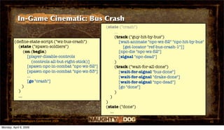 In-Game Cinematic: Bus Crash
                                                       (state ("crash")
                                                             ...
                                                             (track ("guy-hit-by-bus")
         (deﬁne-state-script ("wz-bus-crash")                    [wait-animate "npc-wz-52" "npc-hit-by-bus"
           (state ("spawn-soldiers")                               [get-locator "ref-bus-crash-1"]]
               (on (begin)                                       [npc-die "npc-wz-52"]
                 [player-disable-controls                        [signal "npc-dead"]
                     (controls all-but-right-stick)]         )
                 [spawn-npc-in-combat "npc-wz-52"]           (track ("wait-for-all-done")
                 [spawn-npc-in-combat "npc-wz-53"]               [wait-for-signal "bus-done"]
                 ...                                             [wait-for-signal "drake-done"]
                 [go "crash"]                                    [wait-for-signal "npc-dead"]
              )                                                  [go "done"]
           )                                                 )
           ...                                           )
                                                       )
                                                       (state ("done")
                                                         ...

       Game Developers Conference 2009                                                                        43
Monday, April 6, 2009
 