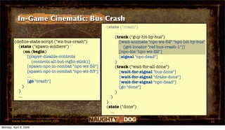 In-Game Cinematic: Bus Crash
                                                       (state ("crash")
                                                             ...
                                                             (track ("guy-hit-by-bus")
         (deﬁne-state-script ("wz-bus-crash")                    [wait-animate "npc-wz-52" "npc-hit-by-bus"
           (state ("spawn-soldiers")                               [get-locator "ref-bus-crash-1"]]
               (on (begin)                                       [npc-die "npc-wz-52"]
                 [player-disable-controls                        [signal "npc-dead"]
                     (controls all-but-right-stick)]         )
                 [spawn-npc-in-combat "npc-wz-52"]           (track ("wait-for-all-done")
                 [spawn-npc-in-combat "npc-wz-53"]               [wait-for-signal "bus-done"]
                 ...                                             [wait-for-signal "drake-done"]
                 [go "crash"]                                    [wait-for-signal "npc-dead"]
              )                                                  [go "done"]
           )                                                 )
           ...                                           )
                                                       )
                                                       (state ("done")
                                                         ...

       Game Developers Conference 2009                                                                        43
Monday, April 6, 2009
 