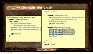 In-Game Cinematic: Bus Crash
                                                       (state ("crash")
                                                             ...
                                                             (track ("guy-hit-by-bus")
         (deﬁne-state-script ("wz-bus-crash")                    [wait-animate "npc-wz-52" "npc-hit-by-bus"
           (state ("spawn-soldiers")                               [get-locator "ref-bus-crash-1"]]
               (on (begin)                                       [npc-die "npc-wz-52"]
                 [player-disable-controls                        [signal "npc-dead"]
                     (controls all-but-right-stick)]         )
                 [spawn-npc-in-combat "npc-wz-52"]           (track ("wait-for-all-done")
                 [spawn-npc-in-combat "npc-wz-53"]               [wait-for-signal "bus-done"]
                 ...                                             [wait-for-signal "drake-done"]
                 [go "crash"]                                    [wait-for-signal "npc-dead"]
              )                                                  [go "done"]
           )                                                 )
           ...                                           )
                                                       )
                                                       (state ("done")
                                                         ...

       Game Developers Conference 2009                                                                        43
Monday, April 6, 2009
 