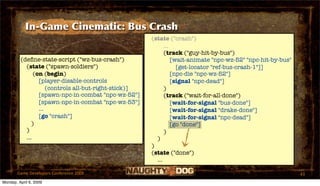 In-Game Cinematic: Bus Crash
                                                       (state ("crash")
                                                             ...
                                                             (track ("guy-hit-by-bus")
         (deﬁne-state-script ("wz-bus-crash")                    [wait-animate "npc-wz-52" "npc-hit-by-bus"
           (state ("spawn-soldiers")                               [get-locator "ref-bus-crash-1"]]
               (on (begin)                                       [npc-die "npc-wz-52"]
                 [player-disable-controls                        [signal "npc-dead"]
                     (controls all-but-right-stick)]         )
                 [spawn-npc-in-combat "npc-wz-52"]           (track ("wait-for-all-done")
                 [spawn-npc-in-combat "npc-wz-53"]               [wait-for-signal "bus-done"]
                 ...                                             [wait-for-signal "drake-done"]
                 [go "crash"]                                    [wait-for-signal "npc-dead"]
              )                                                  [go "done"]
           )                                                 )
           ...                                           )
                                                       )
                                                       (state ("done")
                                                         ...

       Game Developers Conference 2009                                                                        43
Monday, April 6, 2009
 