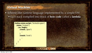 Virtual Machine
       • Scheme-like runtime language implemented by a simple VM
           Each track compiled into block of byte code called a lambda

                        (deﬁne-state-script ("kickable-gate")
                          (state ("locked")
                            (on (begin)
                              (track ("gate")
                                ...
                              )
                              (track ("lock")
                                ...
                              )
                            )
                          )
                        )

       Game Developers Conference 2009                                    45
Monday, April 6, 2009
 