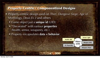 Property-Centric / Componentized Designs
       • Property-centric design used on Thief, Dungeon Siege, Age of
         Mythology, Deus Ex 2 and others
           Game object just a unique id (UID)
           “Decorated” with various properties
            (health, armor, weaponry, etc.)
           Property encapsulates data + behavior
                                                                              Armor: Light
                                                   Health: 200
                                                                    Object     Weapon: BFG
                                                                    (UID)
                                                   AI: PlayerAlly
                                                                             Weapon: Pistol



       Game Developers Conference 2009                                                        13
Monday, April 6, 2009
 