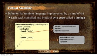Virtual Machine
       • Scheme-like runtime language implemented by a simple VM
           Each track compiled into block of byte code called a lambda

                        (deﬁne-state-script ("kickable-gate")
                          (state ("locked")                        opcode1 operand1 operand2
                            (on (begin)                            opcode2
                              (track ("gate")                      opcode3 operand3
                                ...
                              )
                              (track ("lock")                            opcode4 operand4
                                ...                                      opcode5 operand5
                              )                                          opcode6
                            )
                          )
                        )

       Game Developers Conference 2009                                                         45
Monday, April 6, 2009
 