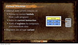 Virtual Machine
       • Internal state of VM consists of:
           Pointer to current lambda
            (byte code program)
                                                 cur instr
                                                                lambda
           Index to current instruction      reg0       reg2     ___
                                                                  ___
           Bank of registers for temporary   reg1       reg4     ___
            and immediate data
       • Registers are of type variant




       Game Developers Conference 2009                                   46
Monday, April 6, 2009
 