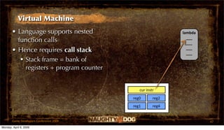 Virtual Machine
       • Language supports nested                           lambda
                                                              ___
         function calls                                       ___
                                                              ___
       • Hence requires call stack                            ___
           Stack frame = bank of
            registers + program counter


                                             cur instr
                                          reg0       reg2
                                          reg1       reg4


       Game Developers Conference 2009                               47
Monday, April 6, 2009
 