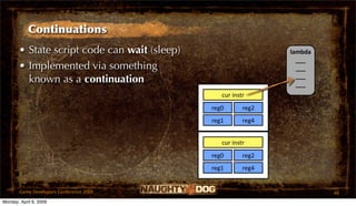 Continuations
       • State script code can wait (sleep)                     lambda
                                                                  ___
       • Implemented via something                                ___
                                                                  ___
         known as a continuation                                  ___
                                                 cur instr
                                              reg0       reg2
                                              reg1       reg4


                                                 cur instr
                                              reg0       reg2
                                              reg1       reg4


       Game Developers Conference 2009                                   48
Monday, April 6, 2009
 