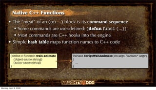 Native C++ Functions
       • The “meat” of an (on ...) block is its command sequence
           Some commands are user-deﬁned: (defun func1 (...))
           Most commands are C++ hooks into the engine
       • Simple hash table maps function names to C++ code

          (deﬁne-c-function wait-animate   Variant ScriptWaitAnimate(int argc, Variant* argv)
            (object-name string)           {
            (anim-name string)               ...
          )                                }




       Game Developers Conference 2009                                                      49
Monday, April 6, 2009
 