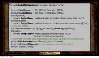 Variant ScriptWaitAnimate(int argc, Variant* argv)
              {
                StringId objName = SC_ARG(0, StringId, NULL);
                StringId animName = SC_ARG(1, StringId, NULL);
                if (!objName)
                   return ScriptError("wait-animate: expected object name (arg1)n");
                if (!animName)
                   return ScriptError("wait-animate: expected animation name (arg2)n");
                // ﬁnd the object
                ProcessGameObject* pObj = g_processMgr.Lookup(objName);
                if (!pObj)
                   return ScriptError("wait-animate: could not ﬁnd %sn",
                                        StringIdToString(objName));
                // instruct object to play animation, and wake up this script when done
                pObj->WaitAnimate(animName, g_scriptContext);
                g_scriptContext.Suspend(); // go to sleep until anim is done
                return Variant(true);
              }

       Game Developers Conference 2009                                                     50
Monday, April 6, 2009
 