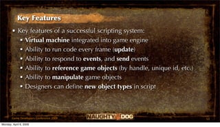 Key Features
       • Key features of a successful scripting system:
           Virtual machine integrated into game engine
           Ability to run code every frame (update)
           Ability to respond to events, and send events
           Ability to reference game objects (by handle, unique id, etc.)
           Ability to manipulate game objects
           Designers can deﬁne new object types in script



       Game Developers Conference 2009                                       53
Monday, April 6, 2009
 