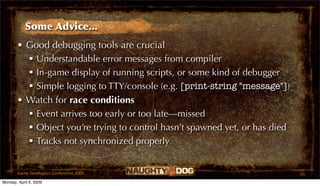 Some Advice...
       • Good debugging tools are crucial
          Understandable error messages from compiler
          In-game display of running scripts, or some kind of debugger
          Simple logging to TTY/console (e.g. [print-string "message"])
       • Watch for race conditions
          Event arrives too early or too late—missed
          Object you’re trying to control hasn’t spawned yet, or has died
          Tracks not synchronized properly


       Game Developers Conference 2009                                       55
Monday, April 6, 2009
 