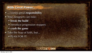 With Great Power...
       • ... comes great responsibility
       • Your designers can now:
           break the build
           introduce progression stoppers
           crash the game
       • Take the leap of faith, but...
           PLAN FOR IT!



       Game Developers Conference 2009       56
Monday, April 6, 2009
 