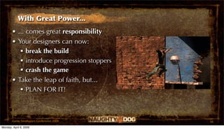 With Great Power...
       • ... comes great responsibility
       • Your designers can now:
           break the build
           introduce progression stoppers
           crash the game
       • Take the leap of faith, but...
           PLAN FOR IT!



       Game Developers Conference 2009       56
Monday, April 6, 2009
 