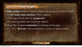 Uncharted State Scripts
       • State scripts similar in many respects to property-centric model...
           adds ﬁnite state machine (FSM) support
           not speciﬁcally tied to “properties”
           coarser-grained (one script per object)
       • More like scripted extension to existing entity type...
           ... or a “director” that orchestrates actions of other entities




       Game Developers Conference 2009                                         16
Monday, April 6, 2009
 