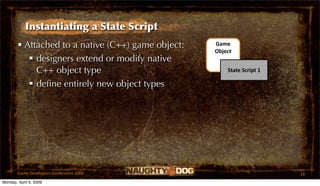 Instantiating a State Script
       • Attached to a native (C++) game object:   Game 
                                                   Object
           designers extend or modify native
            C++ object type                            State Script 1

           deﬁne entirely new object types




       Game Developers Conference 2009                                  19
Monday, April 6, 2009
 