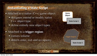Instantiating a State Script
       • Attached to a native (C++) game object:   Game 
                                                   Object
           designers extend or modify native
            C++ object type                            State Script 1

           deﬁne entirely new object types

       • Attached to a trigger region:
          convex volume                           Trigger Region

          detects enter, exit and occupancy
                                                            State Script 2




       Game Developers Conference 2009                                       19
Monday, April 6, 2009
 