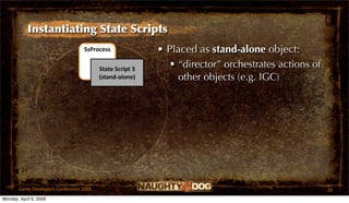 Instantiating State Scripts
                                  SsProcess               • Placed as stand-alone object:
                                         State Script 3
                                                              “director” orchestrates actions of
                                         (stand‐alone)         other objects (e.g. IGC)




       Game Developers Conference 2009                                                              20
Monday, April 6, 2009
 